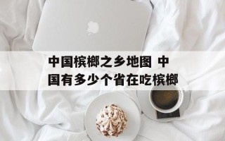 中国槟榔之乡地图 中国有多少个省在吃槟榔