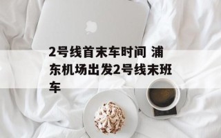 2号线首末车时间 浦东机场出发2号线末班车