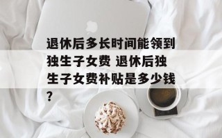 退休后多长时间能领到独生子女费 退休后独生子女费补贴是多少钱？