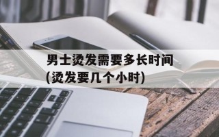 男士烫发需要多长时间(烫发要几个小时)