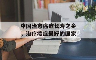 中国治愈癌症长寿之乡，治疗癌症最好的国家