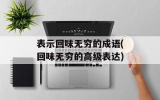 表示回味无穷的成语(回味无穷的高级表达)