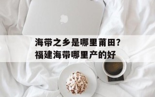海带之乡是哪里莆田？福建海带哪里产的好