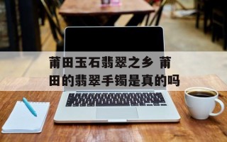 莆田玉石翡翠之乡 莆田的翡翠手镯是真的吗
