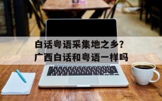 白话粤语采集地之乡？广西白话和粤语一样吗