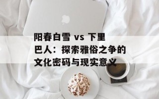 阳春白雪 vs 下里巴人：探索雅俗之争的文化密码与现实意义