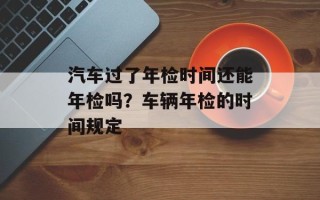汽车过了年检时间还能年检吗？车辆年检的时间规定