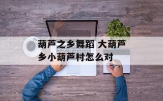 葫芦之乡舞蹈 大葫芦乡小葫芦村怎么对