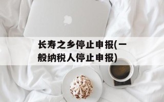 长寿之乡停止申报(一般纳税人停止申报)