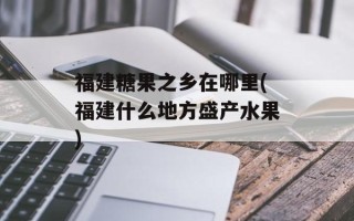 福建糖果之乡在哪里(福建什么地方盛产水果)