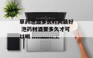 草药泡酒多长时间最好 泡药材酒要多久才可以喝