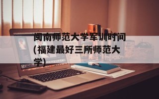 闽南师范大学军训时间(福建最好三所师范大学)
