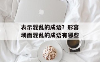 表示混乱的成语？形容场面混乱的成语有哪些