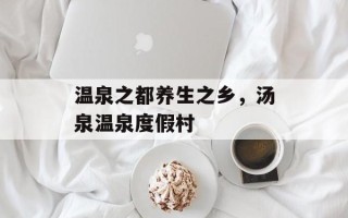 温泉之都养生之乡，汤泉温泉度假村
