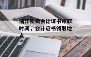 浙江初级会计证书领取时间，会计证书领取地点