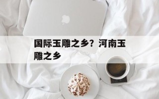 国际玉雕之乡？河南玉雕之乡