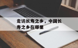 走访长寿之乡，中国长寿之乡在哪里