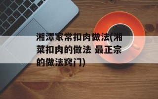 湘潭家常扣肉做法(湘菜扣肉的做法 最正宗的做法窍门)