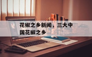 花椒之乡新闻，三大中国花椒之乡