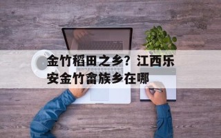 金竹稻田之乡？江西乐安金竹畲族乡在哪