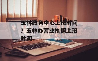 玉林政务中心上班时间？玉林办营业执照上班时间