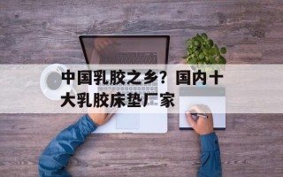 中国乳胶之乡？国内十大乳胶床垫厂家