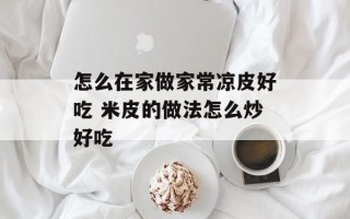 怎么在家做家常凉皮好吃 米皮的做法怎么炒好吃