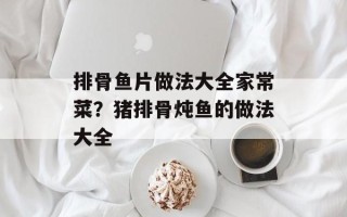 排骨鱼片做法大全家常菜？猪排骨炖鱼的做法大全