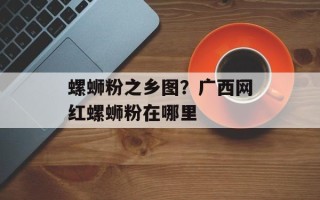 螺蛳粉之乡图？广西网红螺蛳粉在哪里