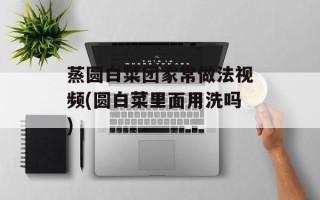 蒸圆白菜团家常做法视频(圆白菜里面用洗吗)