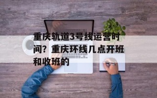 重庆轨道3号线运营时间？重庆环线几点开班和收班的