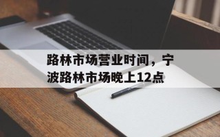 路林市场营业时间，宁波路林市场晚上12点