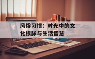 风俗习惯：时光中的文化根脉与生活智慧