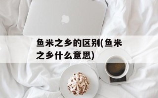 鱼米之乡的区别(鱼米之乡什么意思)