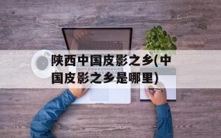 陕西中国皮影之乡(中国皮影之乡是哪里)