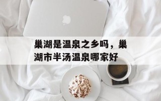 巢湖是温泉之乡吗，巢湖市半汤温泉哪家好