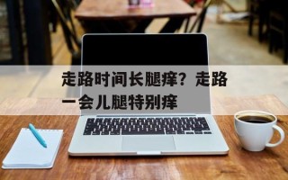 走路时间长腿痒？走路一会儿腿特别痒