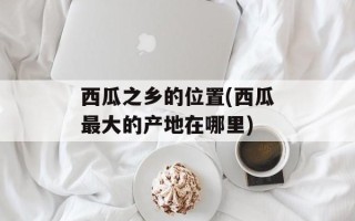 西瓜之乡的位置(西瓜最大的产地在哪里)