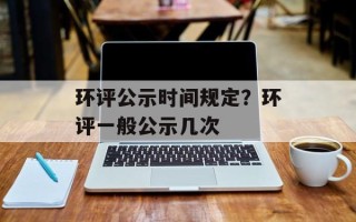 环评公示时间规定？环评一般公示几次