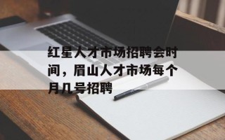 红星人才市场招聘会时间，眉山人才市场每个月几号招聘