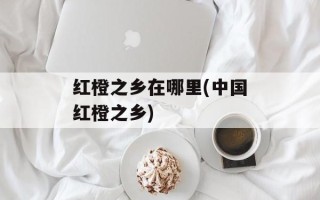 红橙之乡在哪里(中国红橙之乡)
