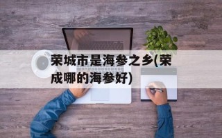 荣城市是海参之乡(荣成哪的海参好)