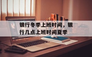 银行冬季上班时间，银行几点上班时间夏季