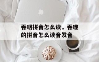 吞咽拼音怎么读，吞噬的拼音怎么读音发音