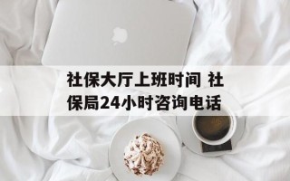 社保大厅上班时间 社保局24小时咨询电话