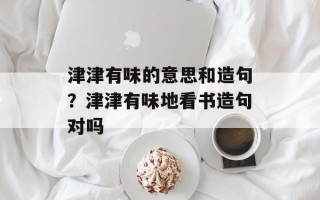津津有味的意思和造句？津津有味地看书造句对吗