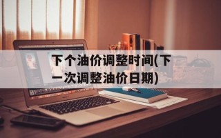 下个油价调整时间(下一次调整油价日期)