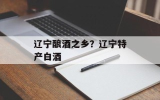辽宁酿酒之乡？辽宁特产白酒