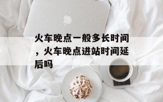 火车晚点一般多长时间，火车晚点进站时间延后吗