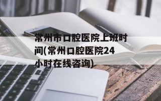 常州市口腔医院上班时间(常州口腔医院24小时在线咨询)
